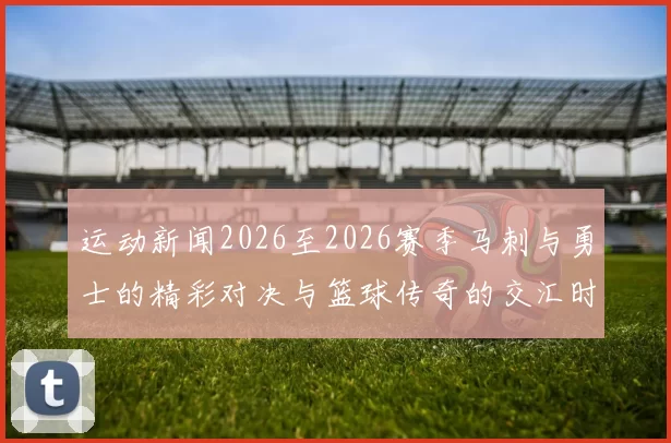 运动新闻2026至2026赛季马刺与勇士的精彩对决与篮球传奇的交汇时刻