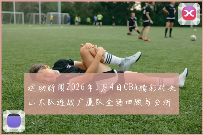 运动新闻2026年1月4日CBA精彩对决山东队迎战广厦队全场回顾与分析