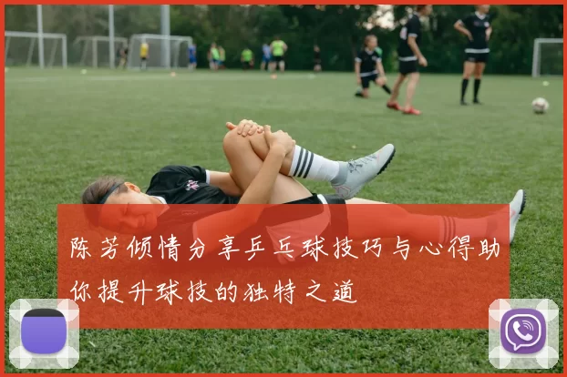 陈芳倾情分享乒乓球技巧与心得助你提升球技的独特之道