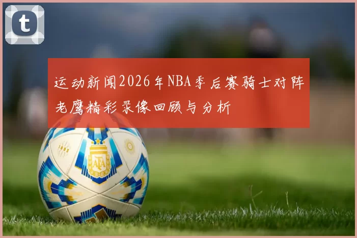 运动新闻2026年NBA季后赛骑士对阵老鹰精彩录像回顾与分析