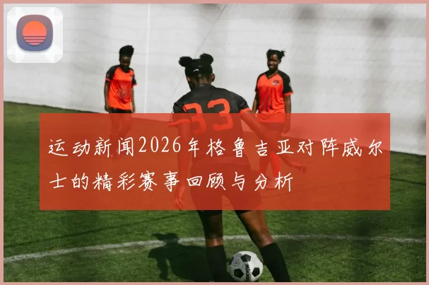 运动新闻2026年格鲁吉亚对阵威尔士的精彩赛事回顾与分析