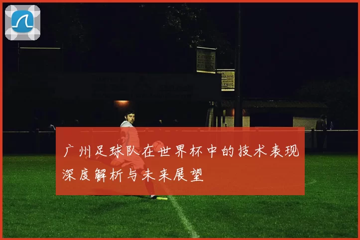 广州足球队在世界杯中的技术表现深度解析与未来展望