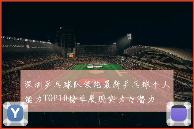 深圳乒乓球队领跑最新乒乓球个人能力TOP10榜单展现实力与潜力